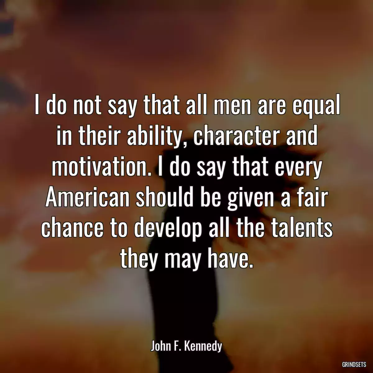 I do not say that all men are equal in their ability, character and motivation. I do say that every American should be given a fair chance to develop all the talents they may have.