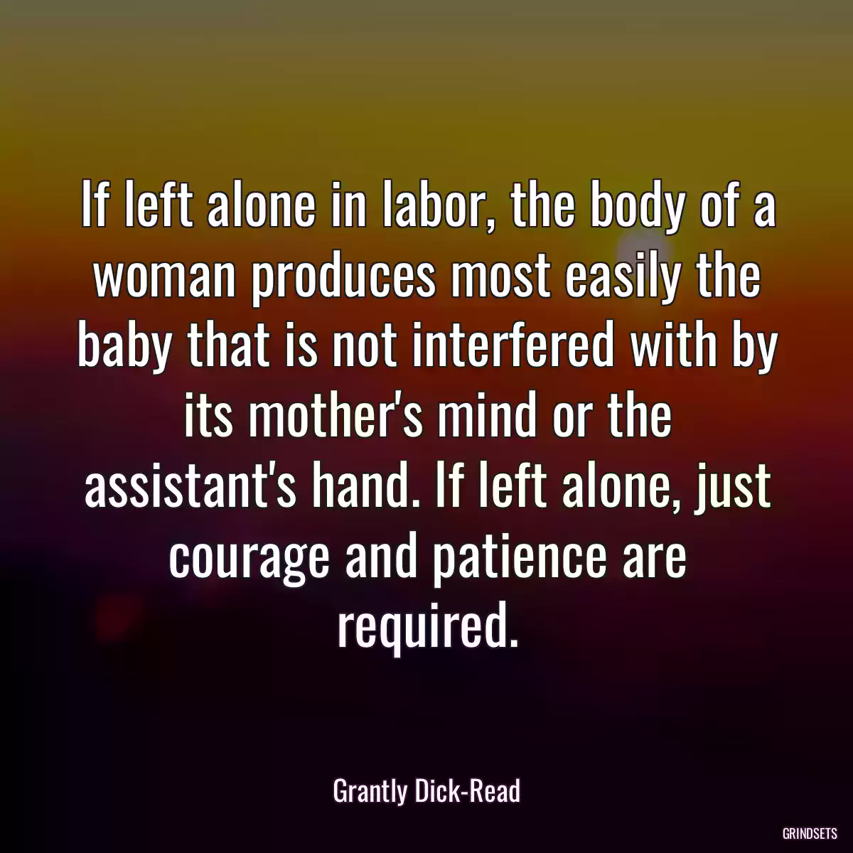 If left alone in labor, the body of a woman produces most easily the baby that is not interfered with by its mother\'s mind or the assistant\'s hand. If left alone, just courage and patience are required.