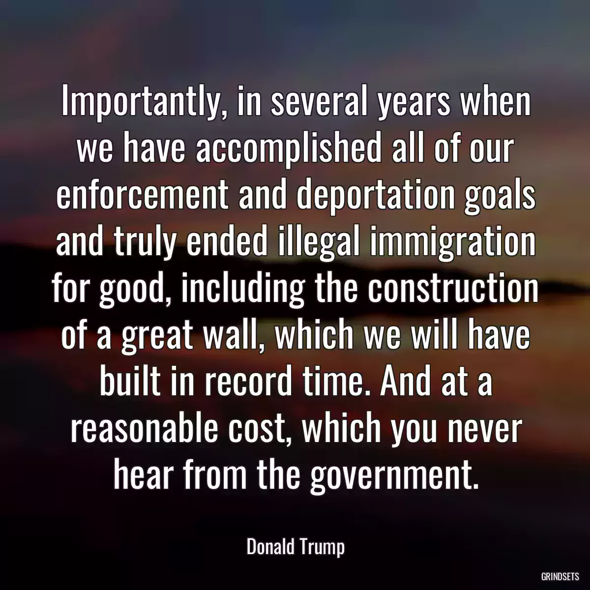 Importantly, in several years when we have accomplished all of our enforcement and deportation goals and truly ended illegal immigration for good, including the construction of a great wall, which we will have built in record time. And at a reasonable cost, which you never hear from the government.