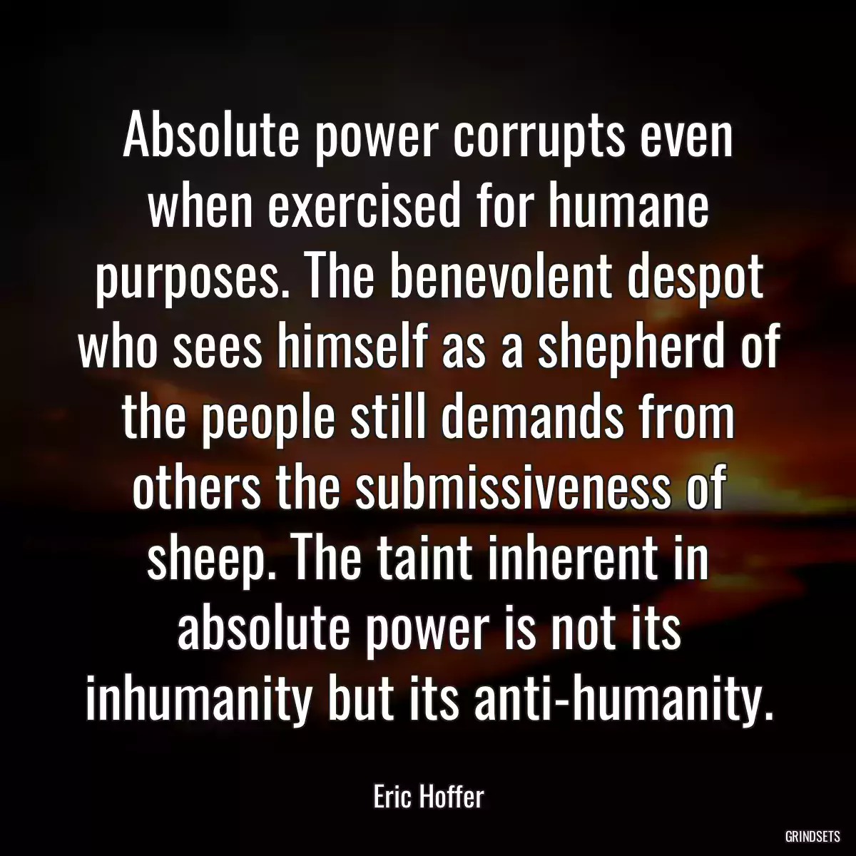 Absolute power corrupts even when exercised for humane purposes. The benevolent despot who sees himself as a shepherd of the people still demands from others the submissiveness of sheep. The taint inherent in absolute power is not its inhumanity but its anti-humanity.