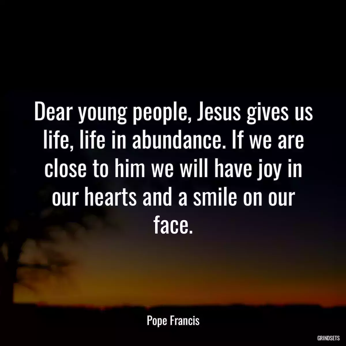 Dear young people, Jesus gives us life, life in abundance. If we are close to him we will have joy in our hearts and a smile on our face.