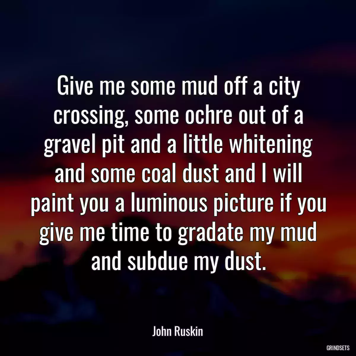 Give me some mud off a city crossing, some ochre out of a gravel pit and a little whitening and some coal dust and I will paint you a luminous picture if you give me time to gradate my mud and subdue my dust.