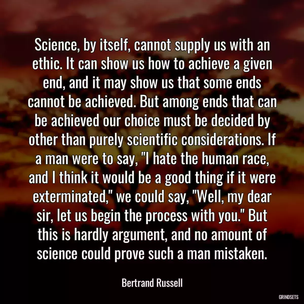 Science, by itself, cannot supply us with an ethic. It can show us how to achieve a given end, and it may show us that some ends cannot be achieved. But among ends that can be achieved our choice must be decided by other than purely scientific considerations. If a man were to say, \