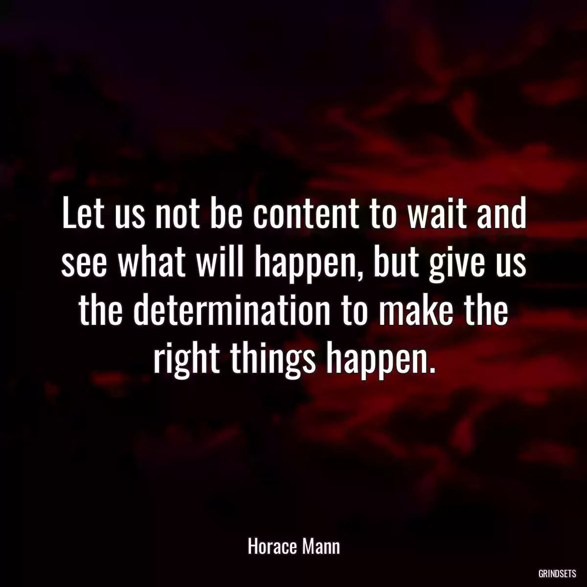 Let us not be content to wait and see what will happen, but give us the determination to make the right things happen.