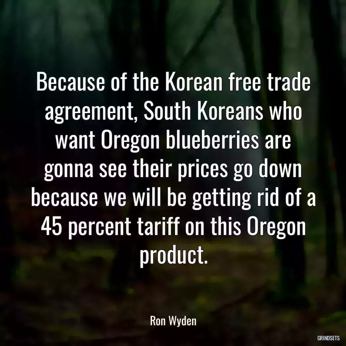 Because of the Korean free trade agreement, South Koreans who want Oregon blueberries are gonna see their prices go down because we will be getting rid of a 45 percent tariff on this Oregon product.