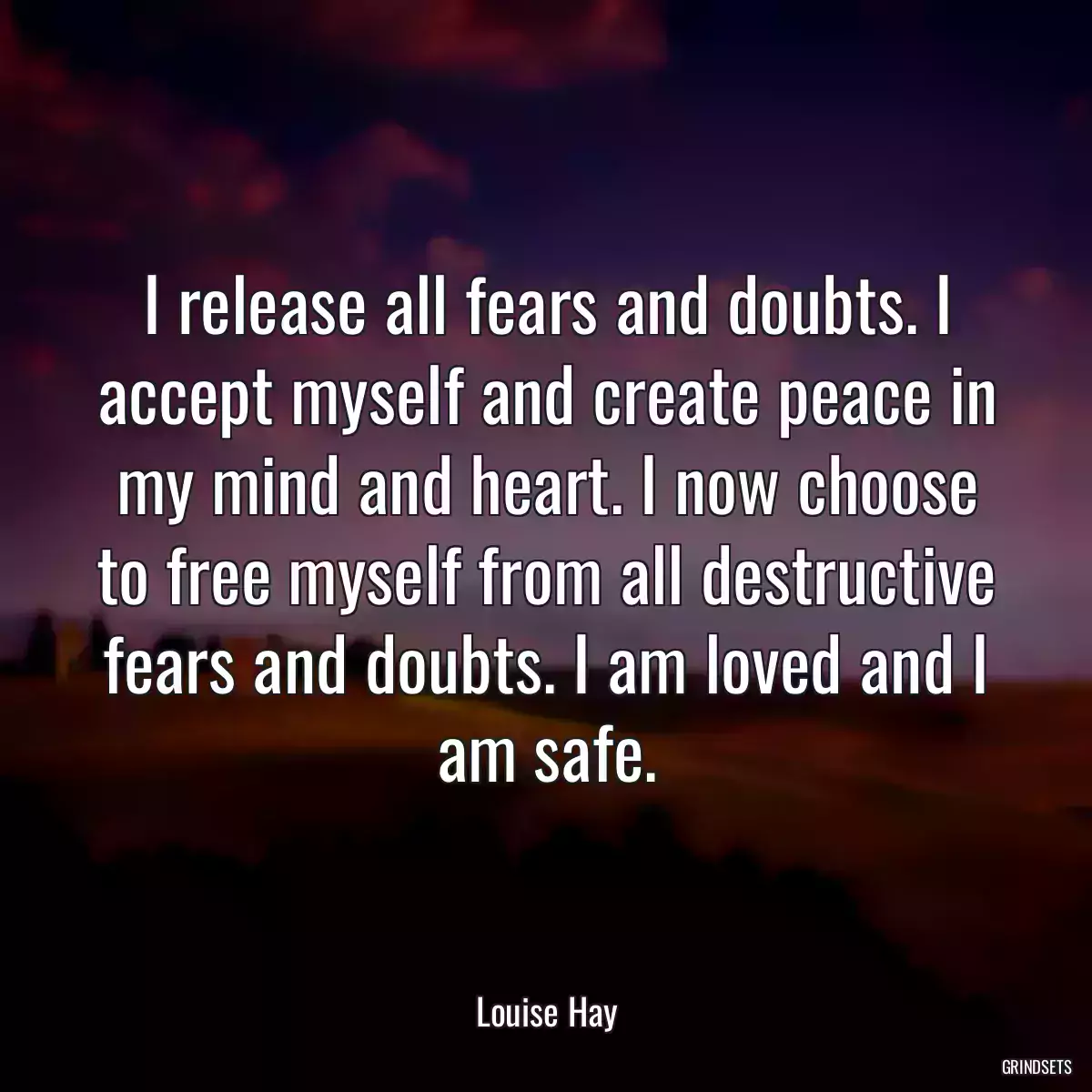 I release all fears and doubts. I accept myself and create peace in my mind and heart. I now choose to free myself from all destructive fears and doubts. I am loved and I am safe.