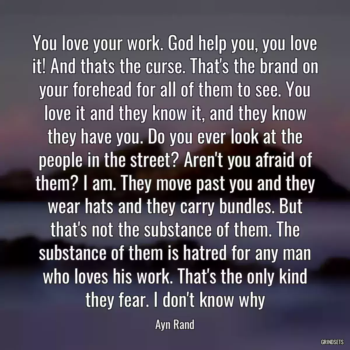 You love your work. God help you, you love it! And thats the curse. That\'s the brand on your forehead for all of them to see. You love it and they know it, and they know they have you. Do you ever look at the people in the street? Aren\'t you afraid of them? I am. They move past you and they wear hats and they carry bundles. But that\'s not the substance of them. The substance of them is hatred for any man who loves his work. That\'s the only kind they fear. I don\'t know why