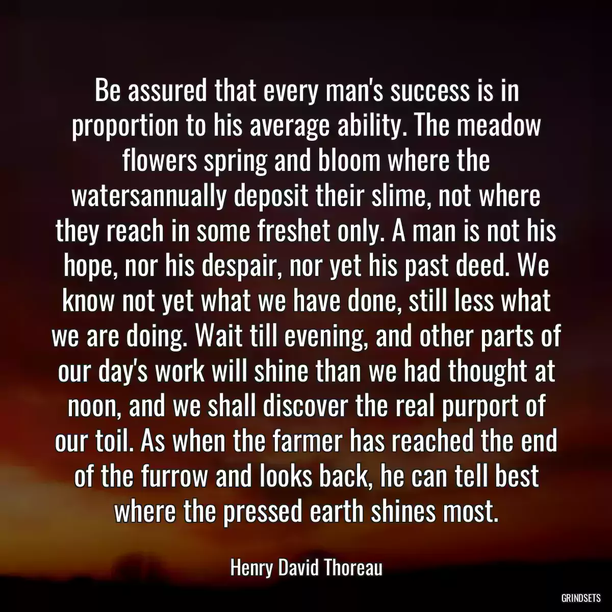 Be assured that every man\'s success is in proportion to his average ability. The meadow flowers spring and bloom where the watersannually deposit their slime, not where they reach in some freshet only. A man is not his hope, nor his despair, nor yet his past deed. We know not yet what we have done, still less what we are doing. Wait till evening, and other parts of our day\'s work will shine than we had thought at noon, and we shall discover the real purport of our toil. As when the farmer has reached the end of the furrow and looks back, he can tell best where the pressed earth shines most.