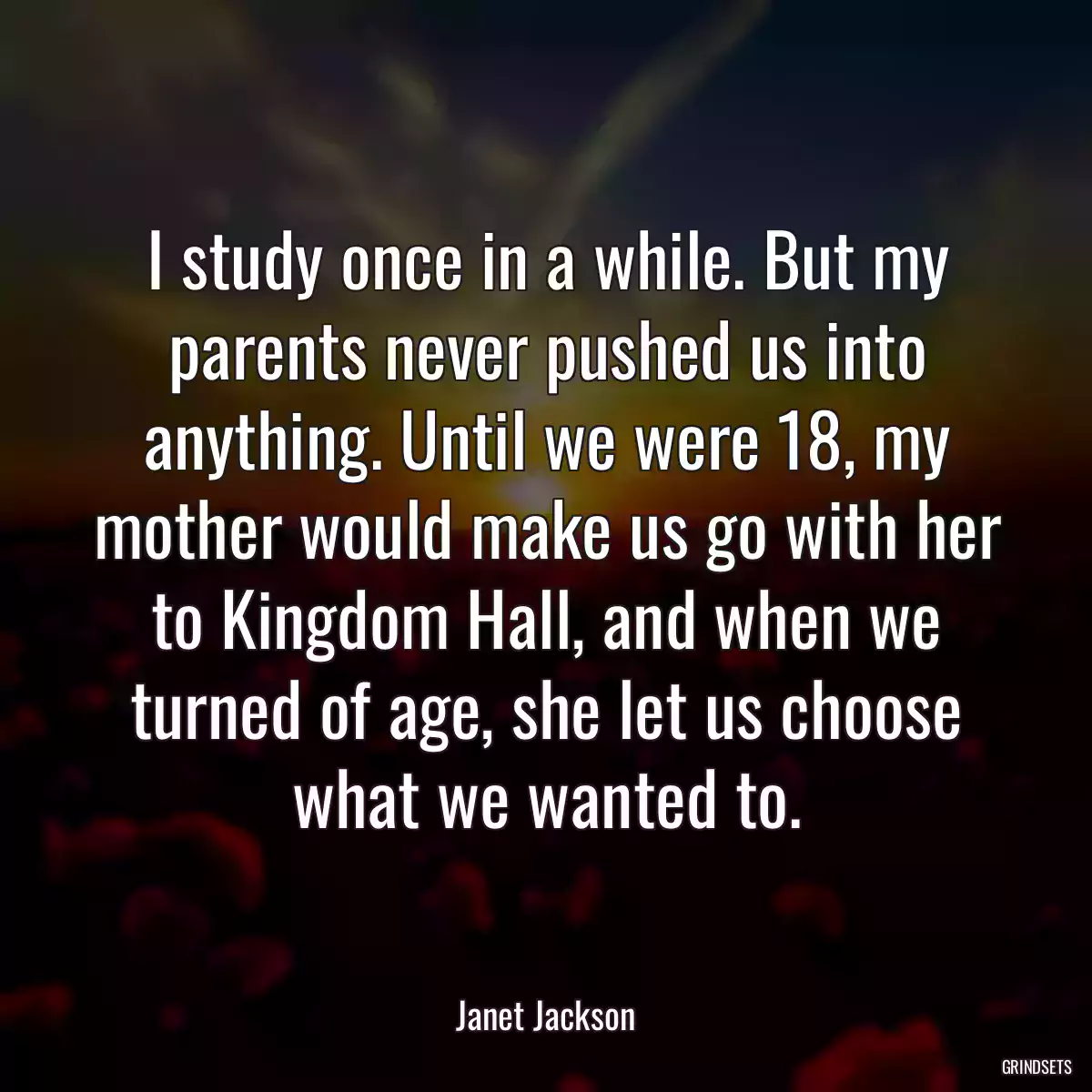 I study once in a while. But my parents never pushed us into anything. Until we were 18, my mother would make us go with her to Kingdom Hall, and when we turned of age, she let us choose what we wanted to.