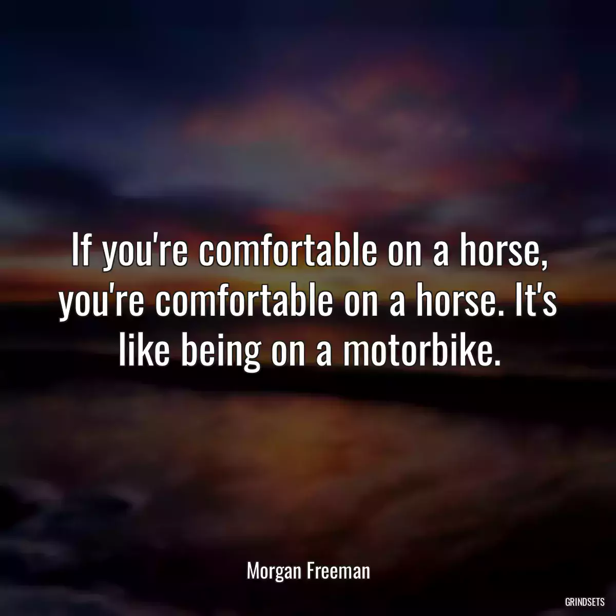 If you\'re comfortable on a horse, you\'re comfortable on a horse. It\'s like being on a motorbike.