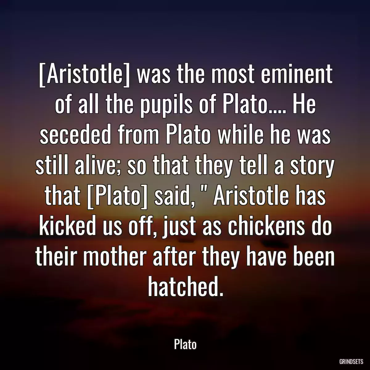 [Aristotle] was the most eminent of all the pupils of Plato.... He seceded from Plato while he was still alive; so that they tell a story that [Plato] said, \