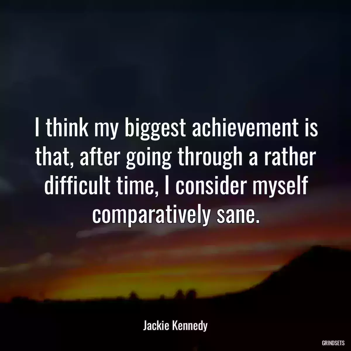 I think my biggest achievement is that, after going through a rather difficult time, I consider myself comparatively sane.