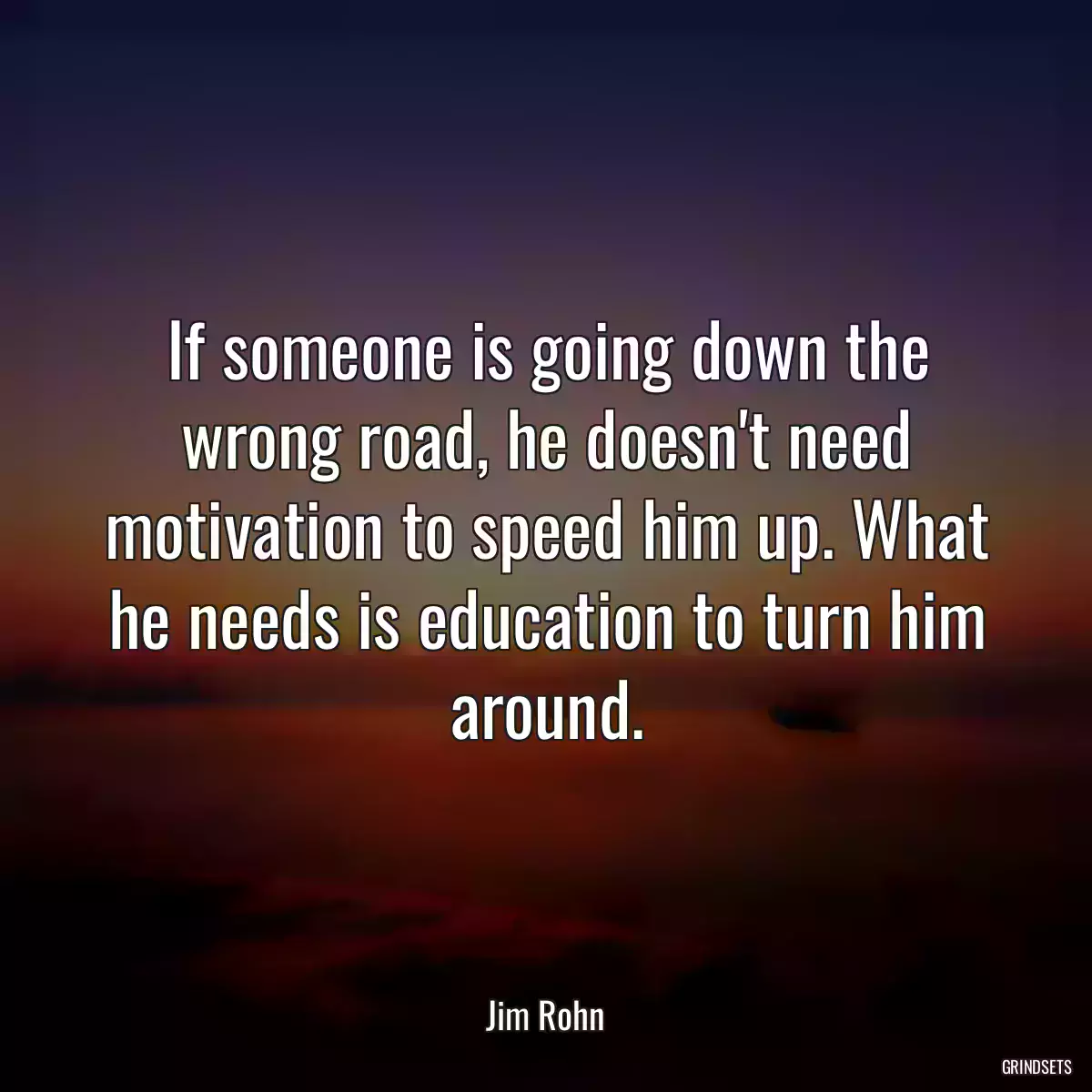 If someone is going down the wrong road, he doesn\'t need motivation to speed him up. What he needs is education to turn him around.