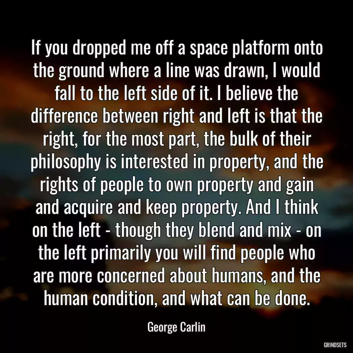 If you dropped me off a space platform onto the ground where a line was drawn, I would fall to the left side of it. I believe the difference between right and left is that the right, for the most part, the bulk of their philosophy is interested in property, and the rights of people to own property and gain and acquire and keep property. And I think on the left - though they blend and mix - on the left primarily you will find people who are more concerned about humans, and the human condition, and what can be done.