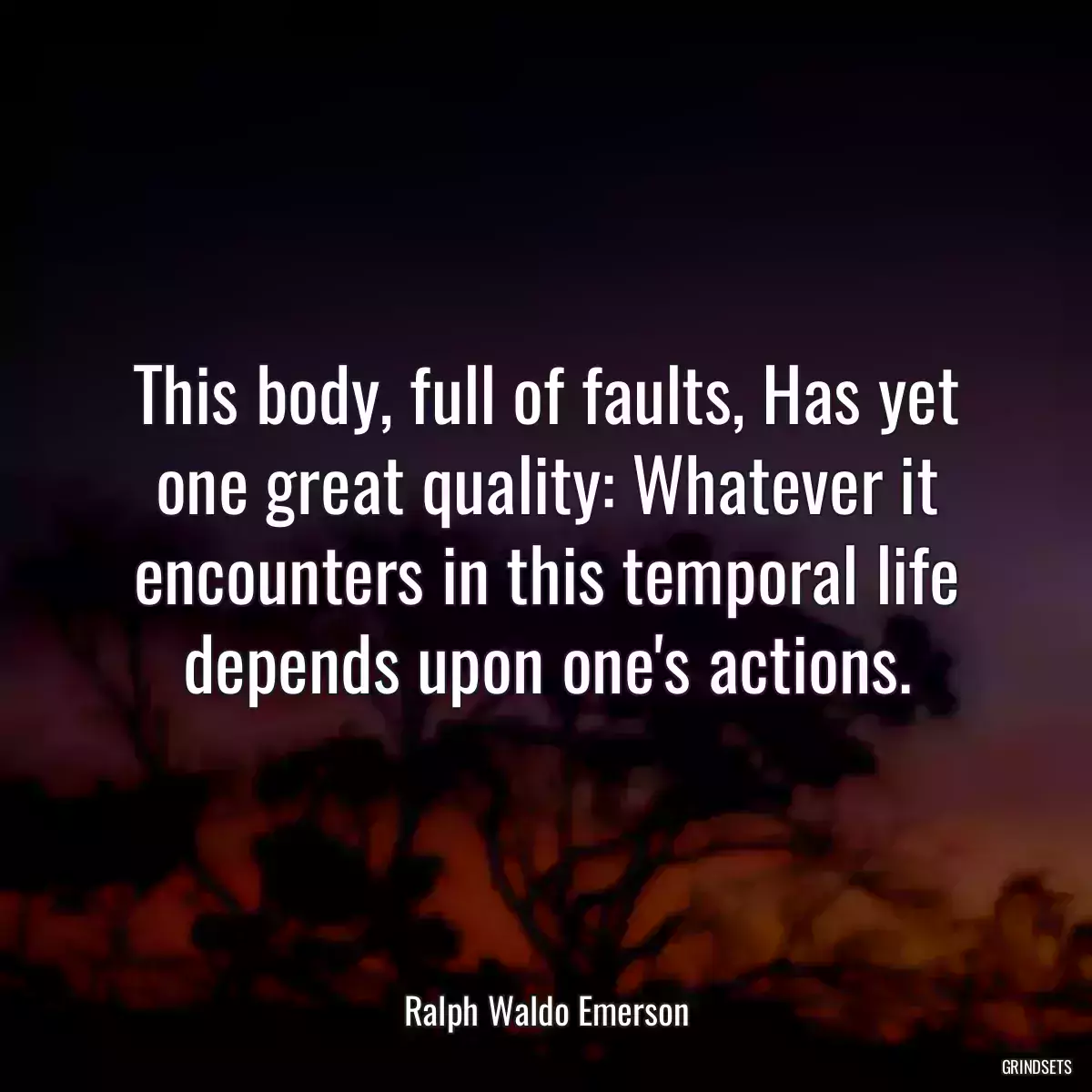 This body, full of faults, Has yet one great quality: Whatever it encounters in this temporal life depends upon one\'s actions.