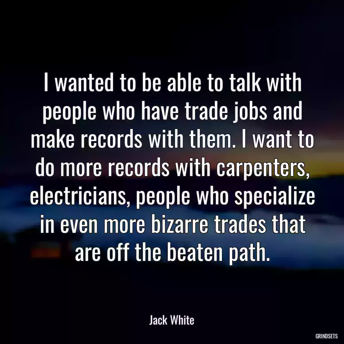 I wanted to be able to talk with people who have trade jobs and make records with them. I want to do more records with carpenters, electricians, people who specialize in even more bizarre trades that are off the beaten path.