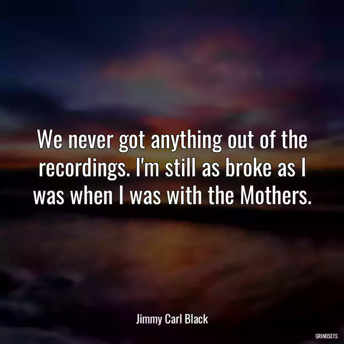 We never got anything out of the recordings. I\'m still as broke as I was when I was with the Mothers.