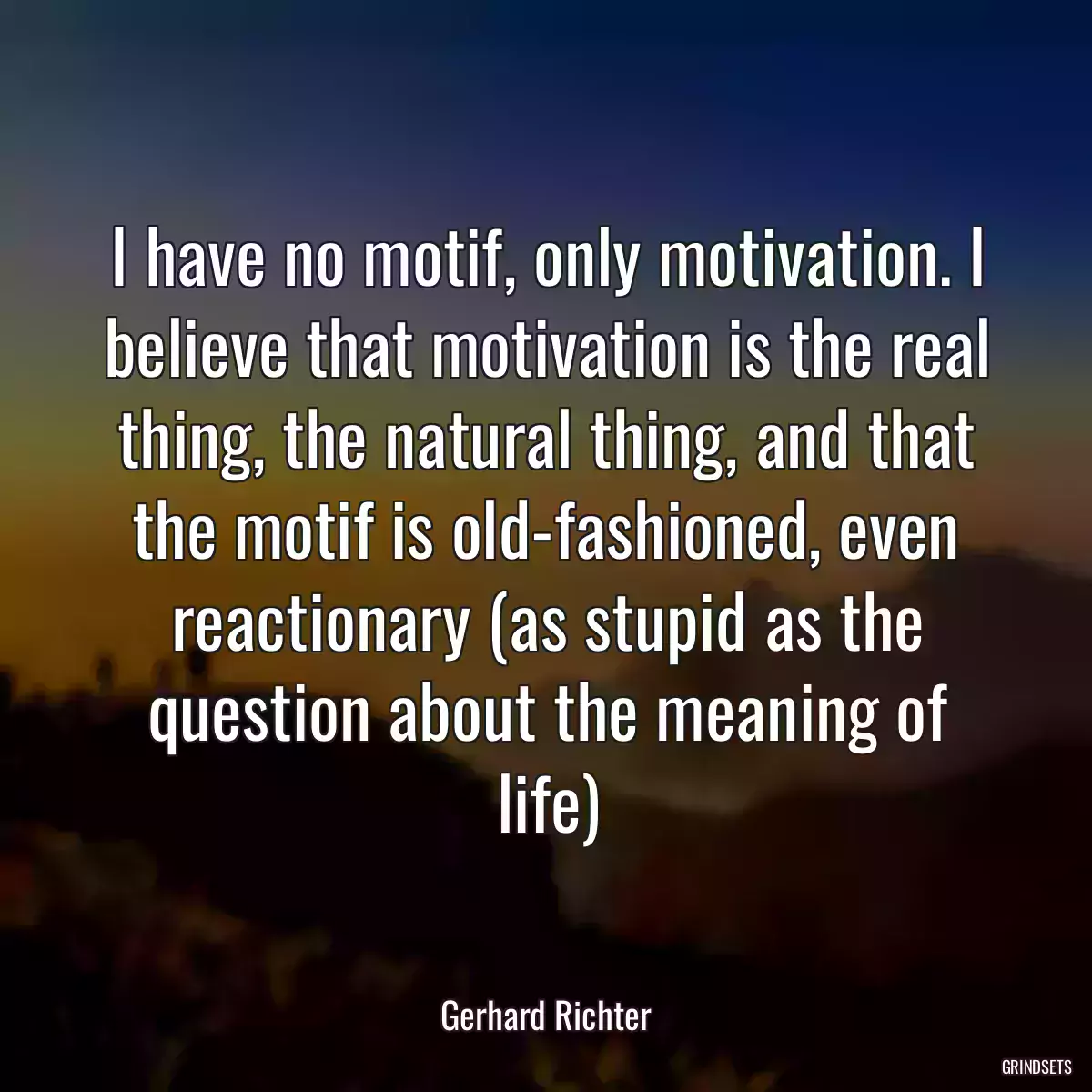 I have no motif, only motivation. I believe that motivation is the real thing, the natural thing, and that the motif is old-fashioned, even reactionary (as stupid as the question about the meaning of life)