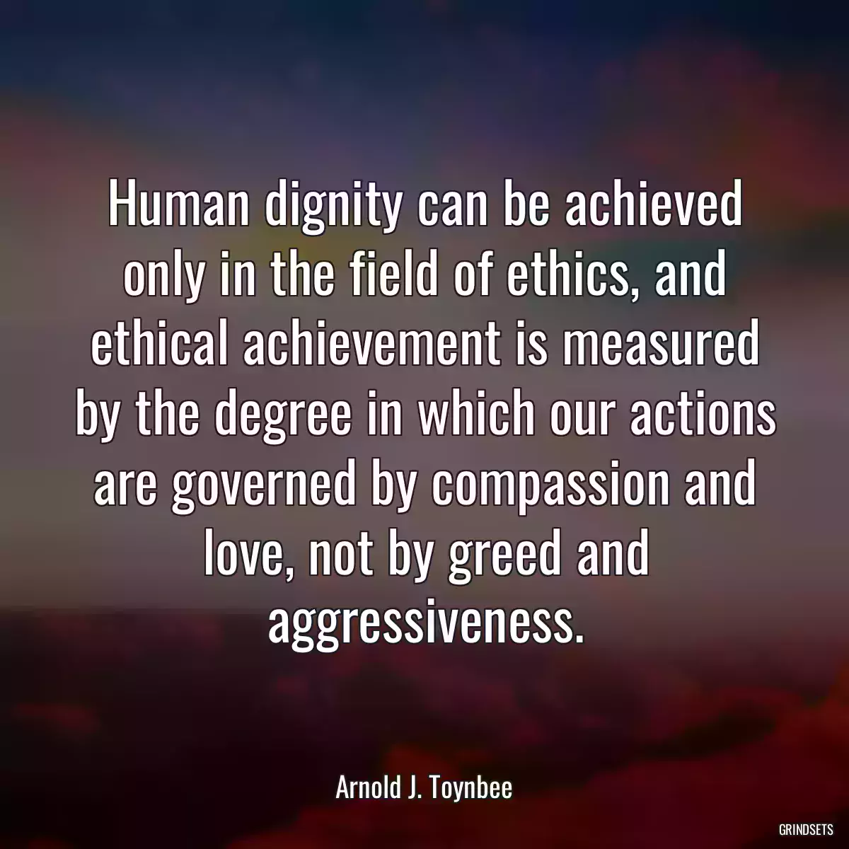 Human dignity can be achieved only in the field of ethics, and ethical achievement is measured by the degree in which our actions are governed by compassion and love, not by greed and aggressiveness.