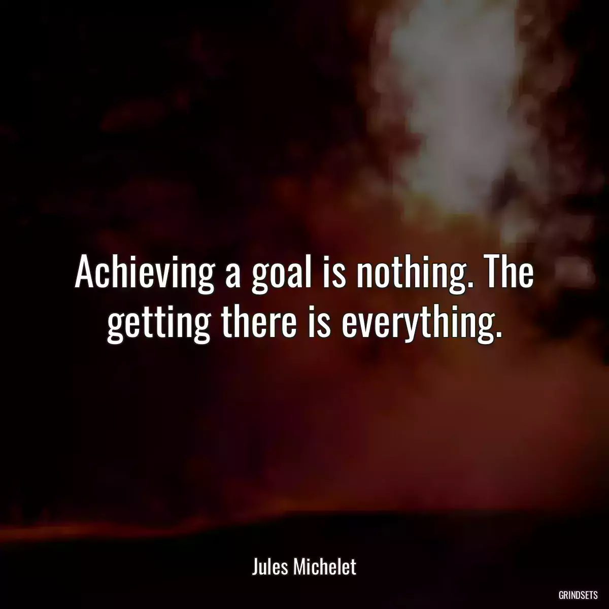 Achieving a goal is nothing. The getting there is everything.