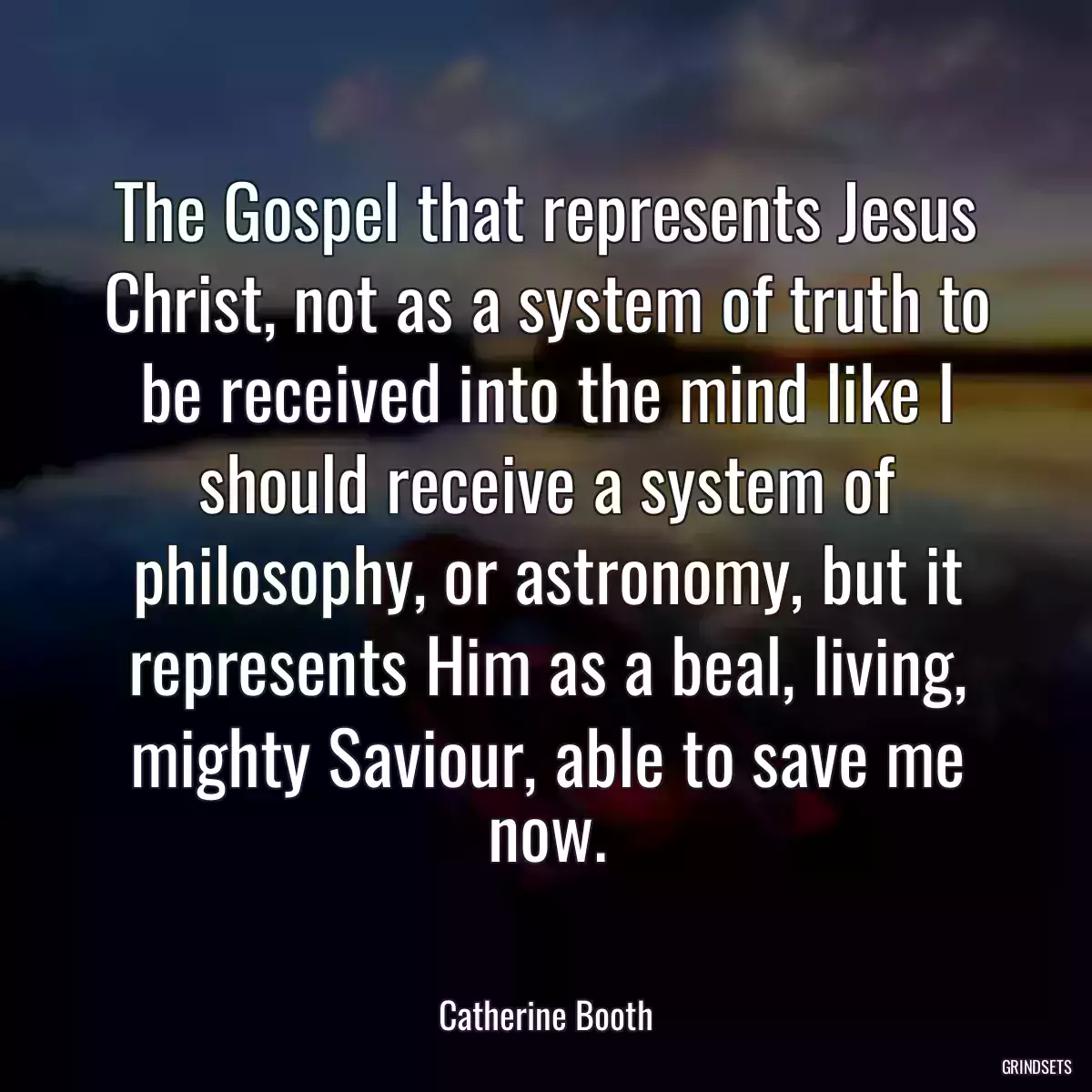 The Gospel that represents Jesus Christ, not as a system of truth to be received into the mind like I should receive a system of philosophy, or astronomy, but it represents Him as a beal, living, mighty Saviour, able to save me now.