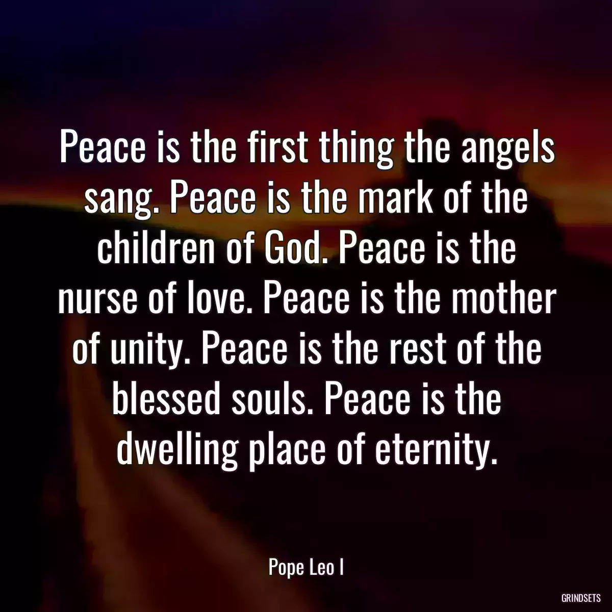 Peace is the first thing the angels sang. Peace is the mark of the children of God. Peace is the nurse of love. Peace is the mother of unity. Peace is the rest of the blessed souls. Peace is the dwelling place of eternity.