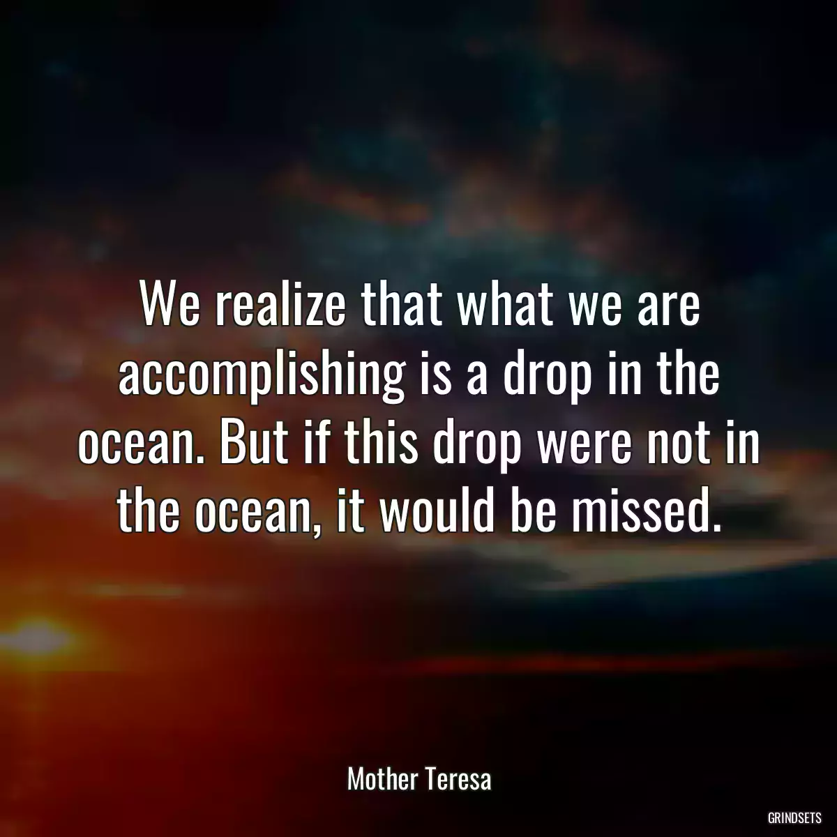 We realize that what we are accomplishing is a drop in the ocean. But if this drop were not in the ocean, it would be missed.