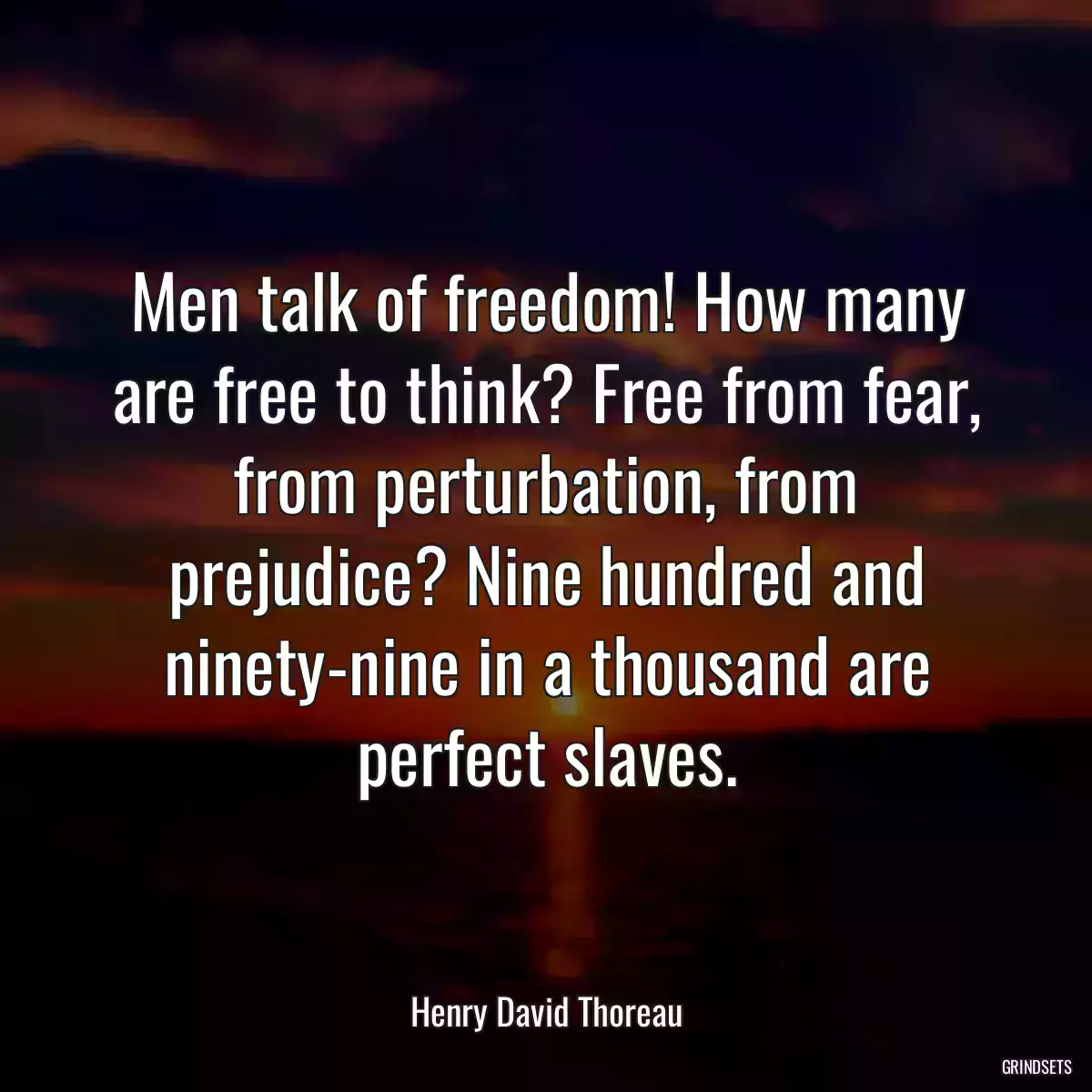 Men talk of freedom! How many are free to think? Free from fear, from perturbation, from prejudice? Nine hundred and ninety-nine in a thousand are perfect slaves.