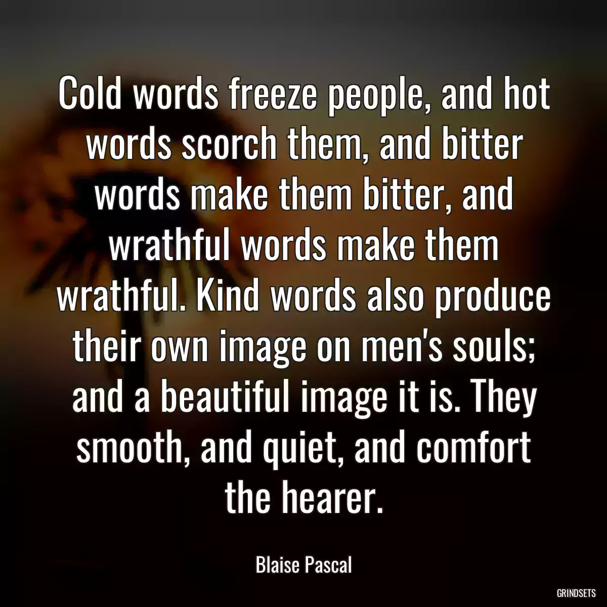 Cold words freeze people, and hot words scorch them, and bitter words make them bitter, and wrathful words make them wrathful. Kind words also produce their own image on men\'s souls; and a beautiful image it is. They smooth, and quiet, and comfort the hearer.