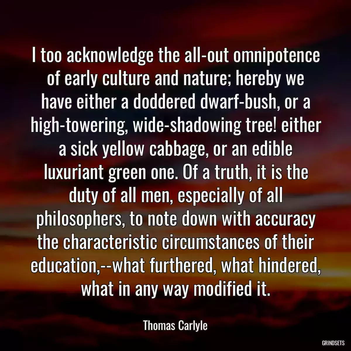 I too acknowledge the all-out omnipotence of early culture and nature; hereby we have either a doddered dwarf-bush, or a high-towering, wide-shadowing tree! either a sick yellow cabbage, or an edible luxuriant green one. Of a truth, it is the duty of all men, especially of all philosophers, to note down with accuracy the characteristic circumstances of their education,--what furthered, what hindered, what in any way modified it.