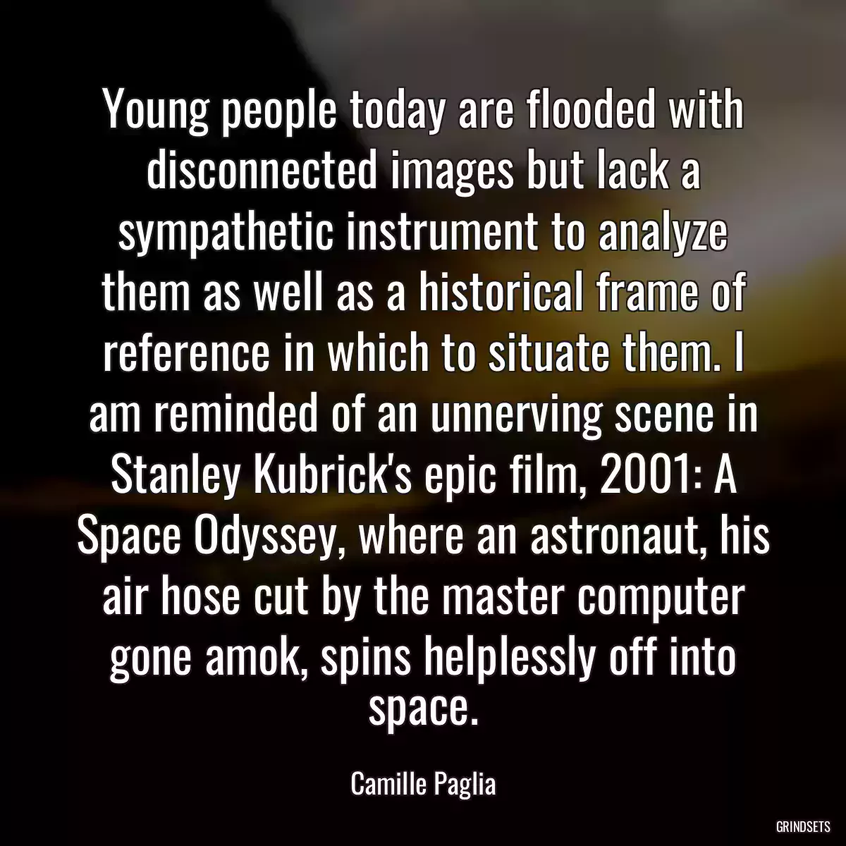 Young people today are flooded with disconnected images but lack a sympathetic instrument to analyze them as well as a historical frame of reference in which to situate them. I am reminded of an unnerving scene in Stanley Kubrick\'s epic film, 2001: A Space Odyssey, where an astronaut, his air hose cut by the master computer gone amok, spins helplessly off into space.