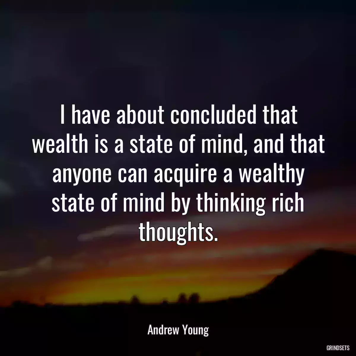 I have about concluded that wealth is a state of mind, and that anyone can acquire a wealthy state of mind by thinking rich thoughts.