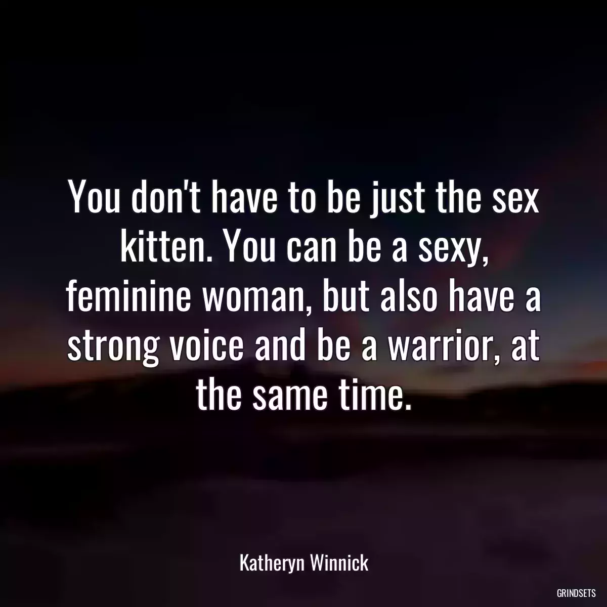 You don\'t have to be just the sex kitten. You can be a sexy, feminine woman, but also have a strong voice and be a warrior, at the same time.