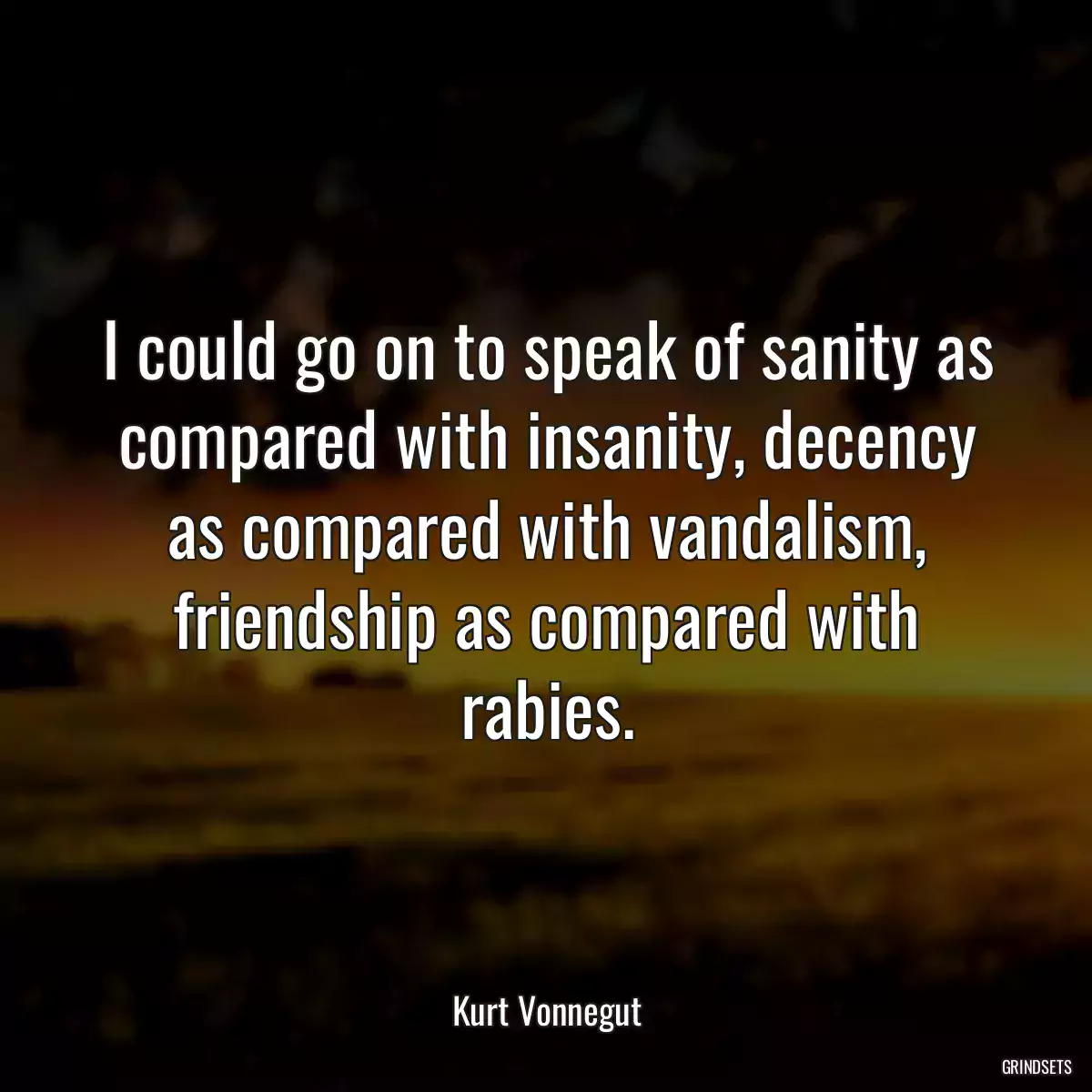 I could go on to speak of sanity as compared with insanity, decency as compared with vandalism, friendship as compared with rabies.