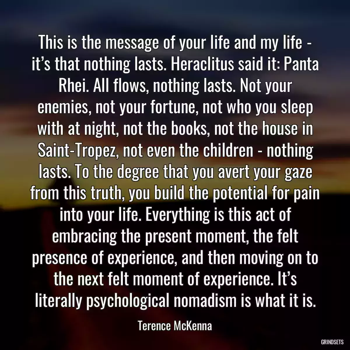 This is the message of your life and my life - it’s that nothing lasts. Heraclitus said it: Panta Rhei. All flows, nothing lasts. Not your enemies, not your fortune, not who you sleep with at night, not the books, not the house in Saint-Tropez, not even the children - nothing lasts. To the degree that you avert your gaze from this truth, you build the potential for pain into your life. Everything is this act of embracing the present moment, the felt presence of experience, and then moving on to the next felt moment of experience. It’s literally psychological nomadism is what it is.