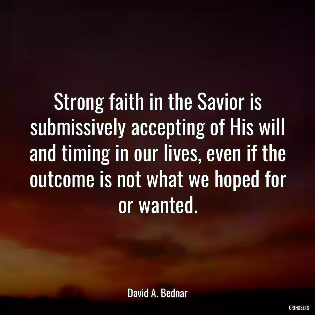 Strong faith in the Savior is submissively accepting of His will and timing in our lives, even if the outcome is not what we hoped for or wanted.