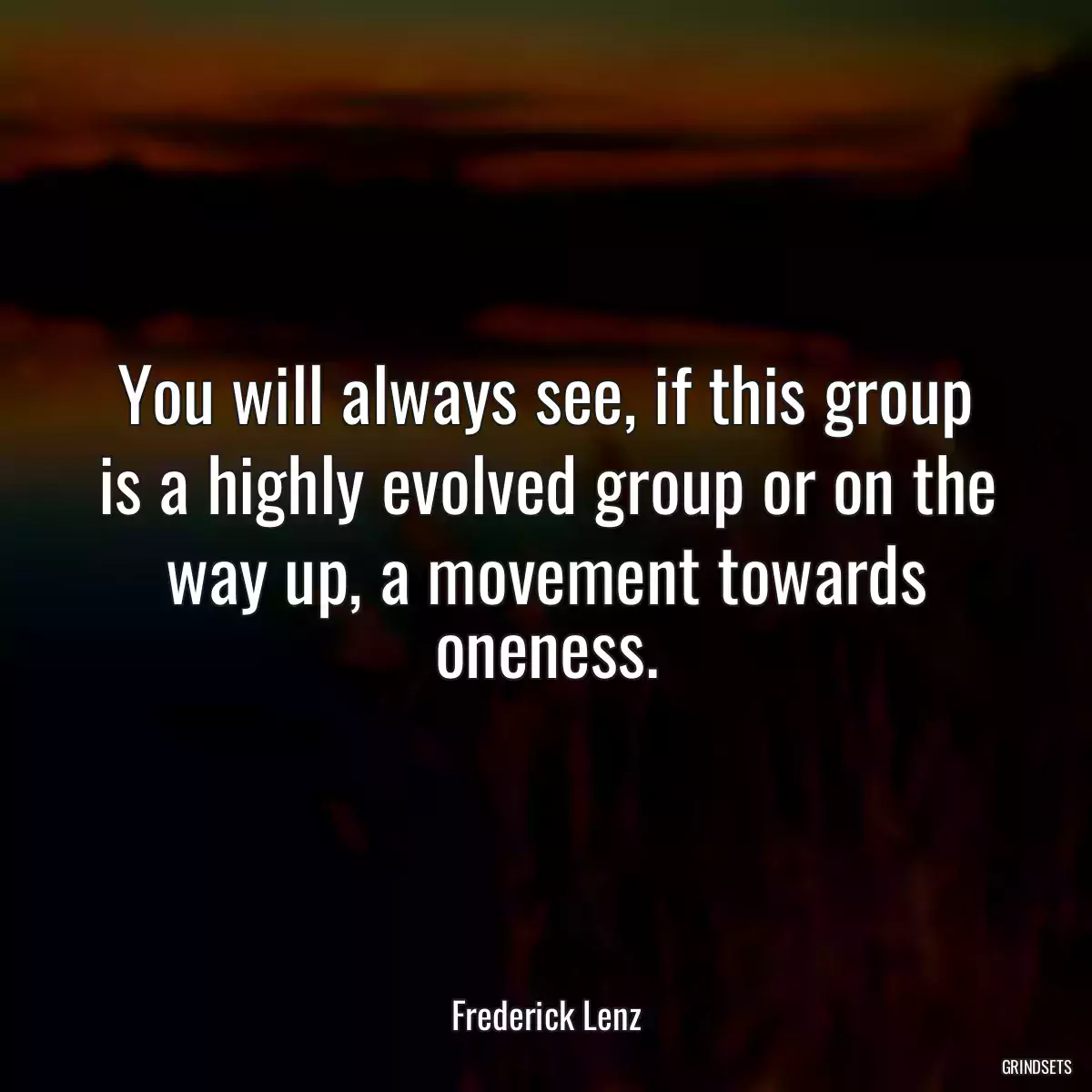 You will always see, if this group is a highly evolved group or on the way up, a movement towards oneness.