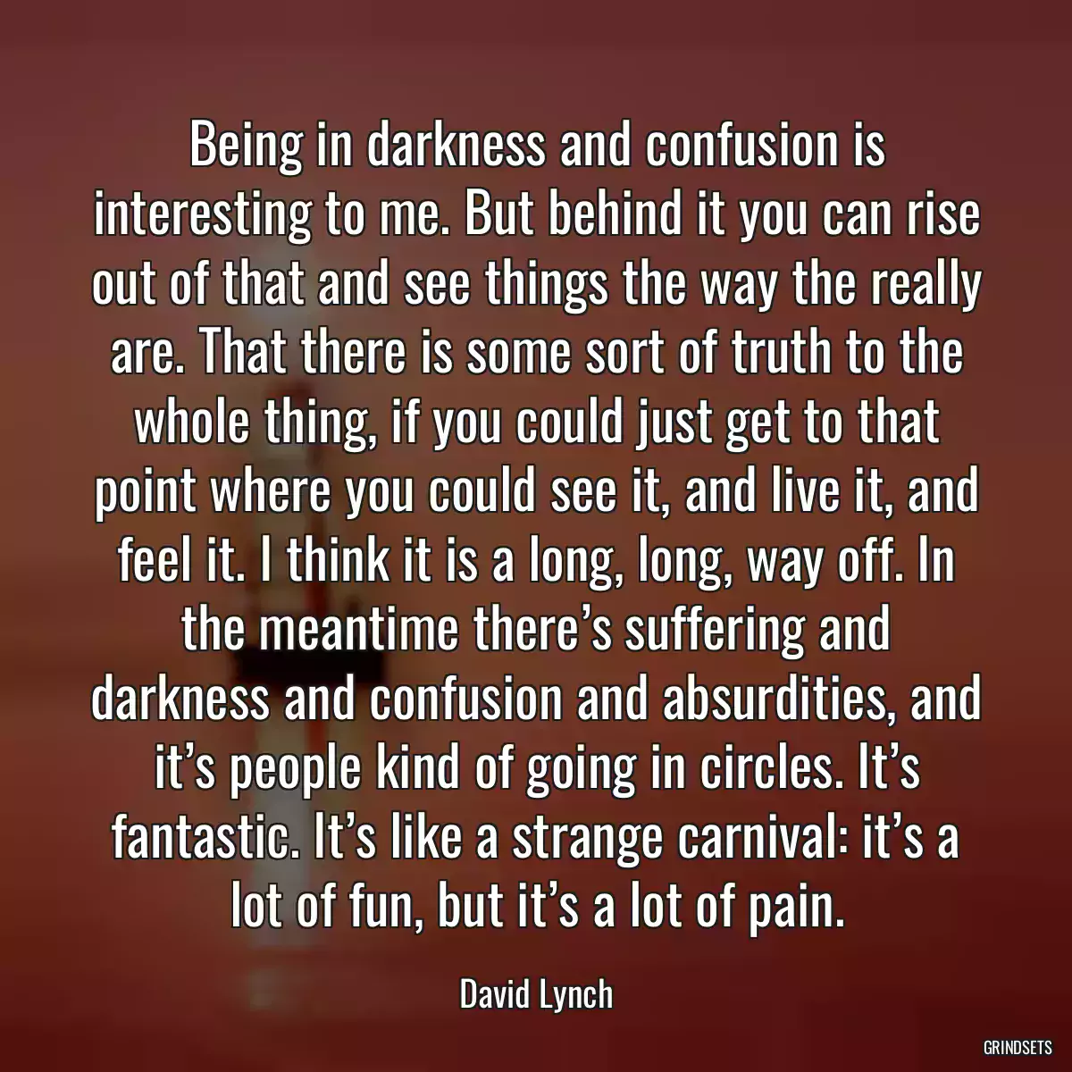 Being in darkness and confusion is interesting to me. But behind it you can rise out of that and see things the way the really are. That there is some sort of truth to the whole thing, if you could just get to that point where you could see it, and live it, and feel it. I think it is a long, long, way off. In the meantime there’s suffering and darkness and confusion and absurdities, and it’s people kind of going in circles. It’s fantastic. It’s like a strange carnival: it’s a lot of fun, but it’s a lot of pain.