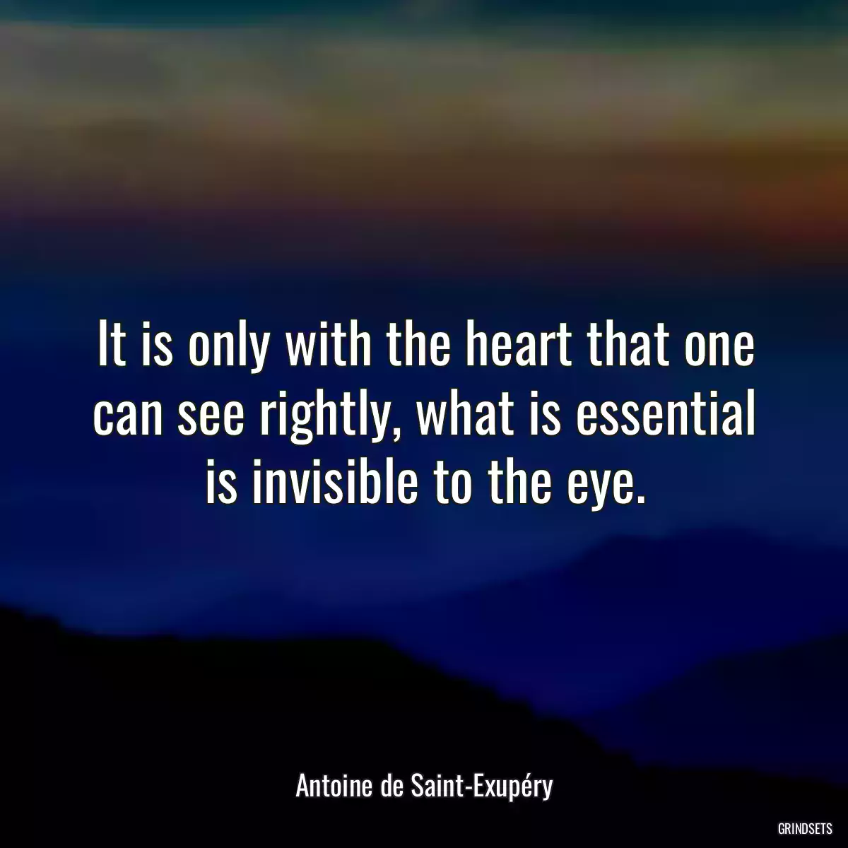 It is only with the heart that one can see rightly, what is essential is invisible to the eye.