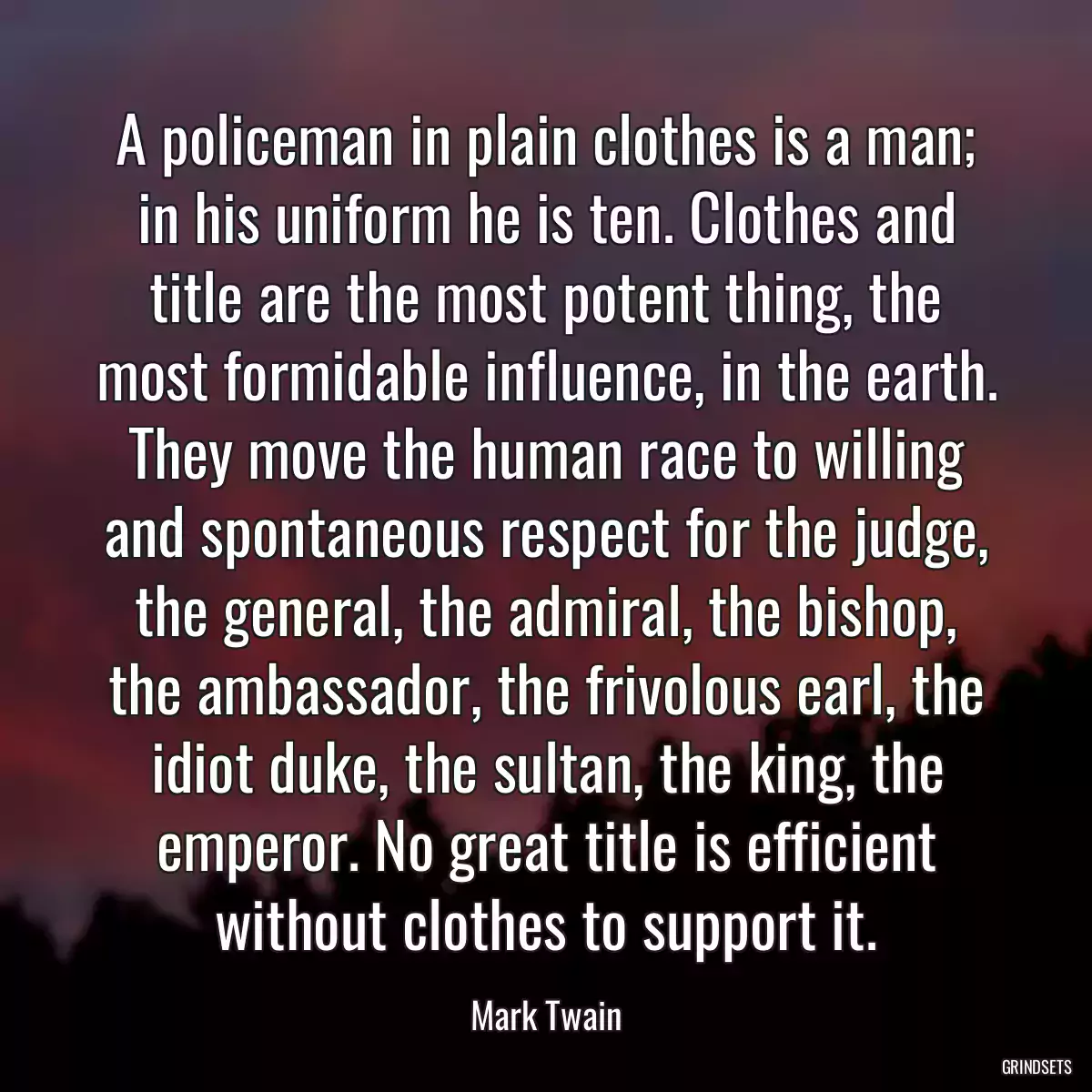 A policeman in plain clothes is a man; in his uniform he is ten. Clothes and title are the most potent thing, the most formidable influence, in the earth. They move the human race to willing and spontaneous respect for the judge, the general, the admiral, the bishop, the ambassador, the frivolous earl, the idiot duke, the sultan, the king, the emperor. No great title is efficient without clothes to support it.