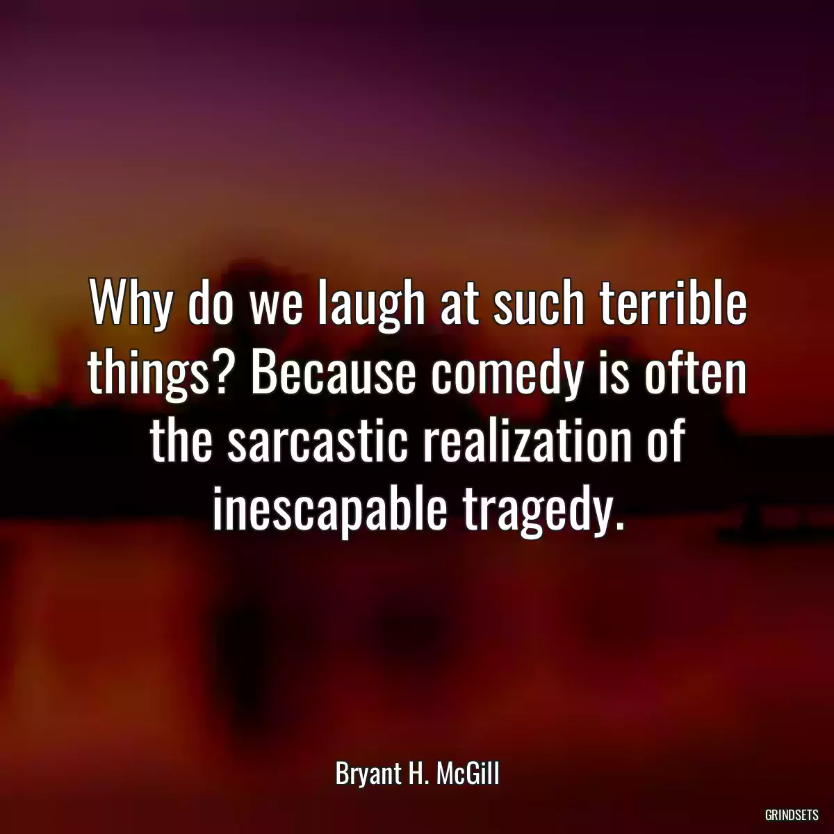 Why do we laugh at such terrible things? Because comedy is often the sarcastic realization of inescapable tragedy.