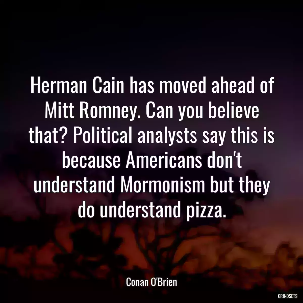 Herman Cain has moved ahead of Mitt Romney. Can you believe that? Political analysts say this is because Americans don\'t understand Mormonism but they do understand pizza.