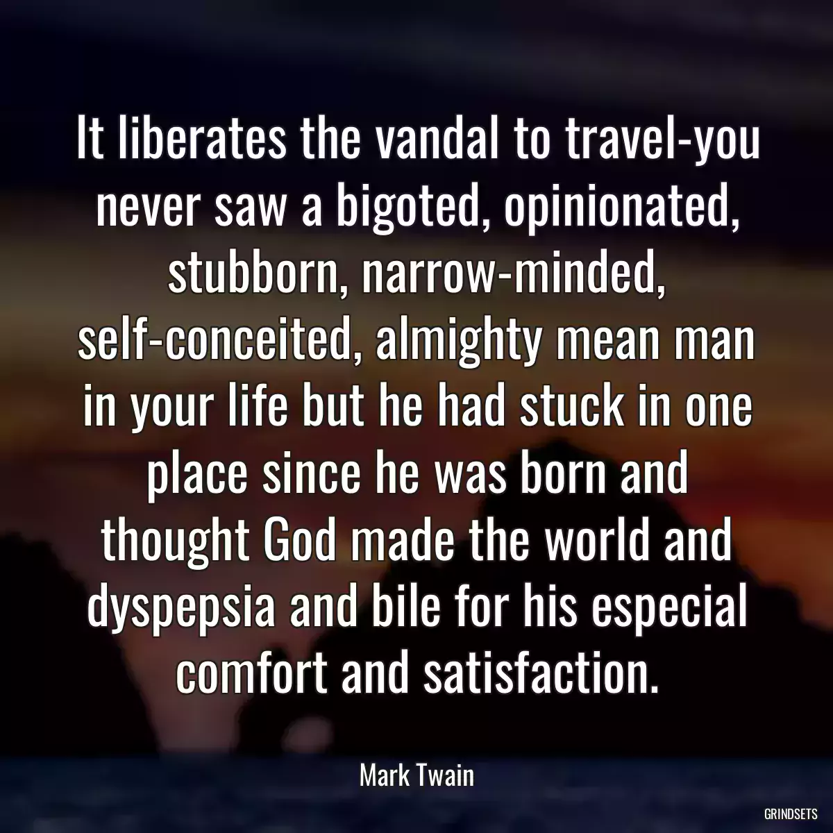 It liberates the vandal to travel-you never saw a bigoted, opinionated, stubborn, narrow-minded, self-conceited, almighty mean man in your life but he had stuck in one place since he was born and thought God made the world and dyspepsia and bile for his especial comfort and satisfaction.