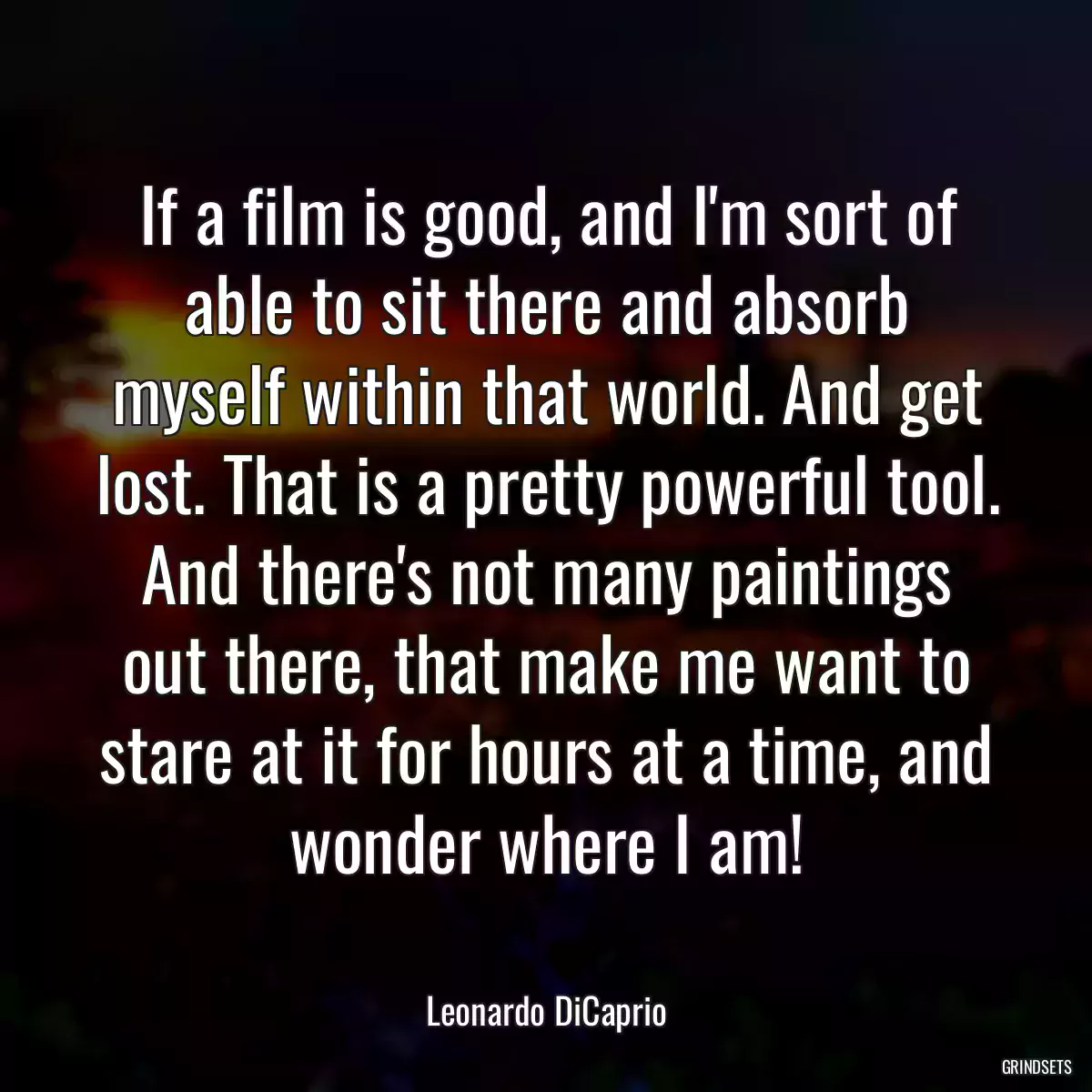 If a film is good, and I\'m sort of able to sit there and absorb myself within that world. And get lost. That is a pretty powerful tool. And there\'s not many paintings out there, that make me want to stare at it for hours at a time, and wonder where I am!