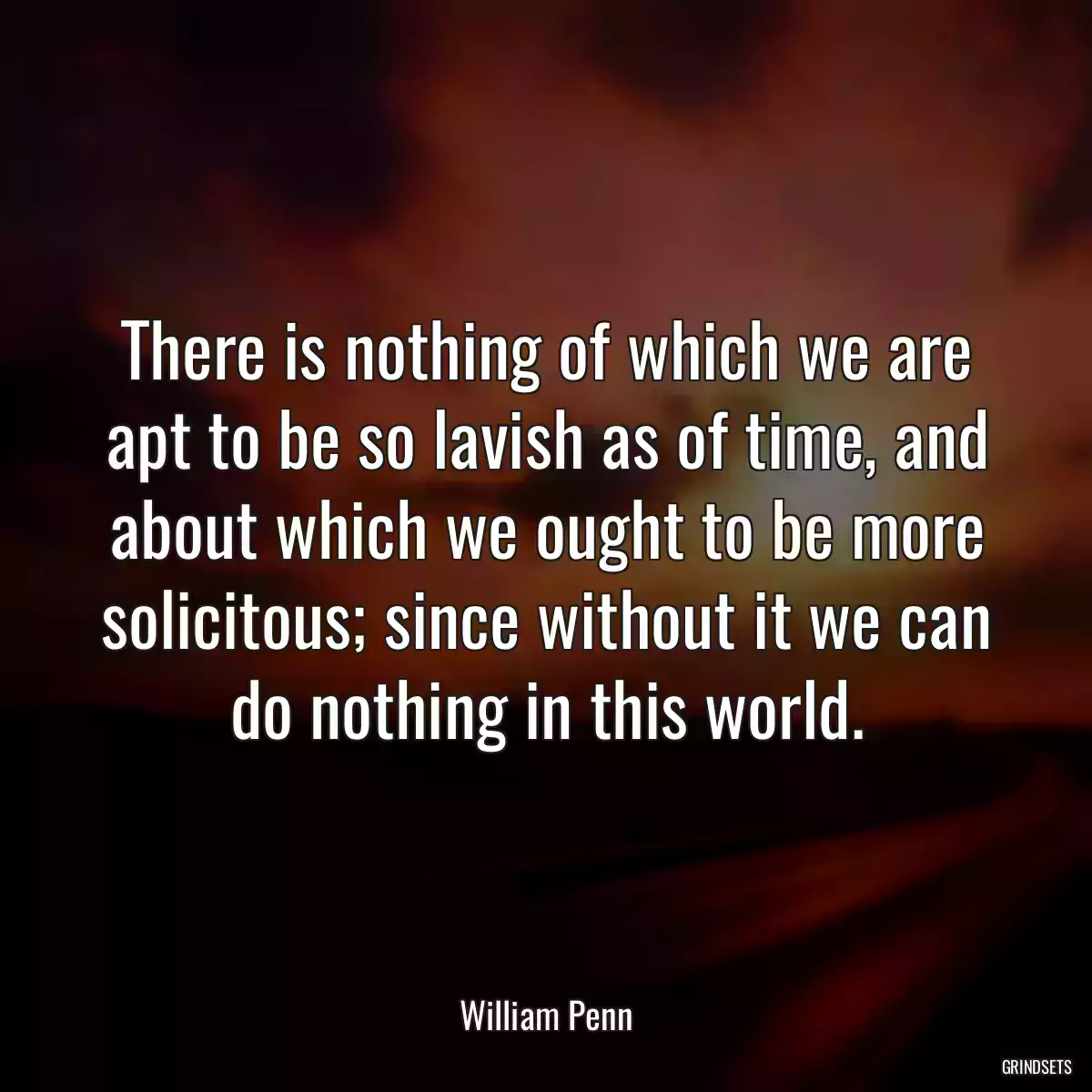 There is nothing of which we are apt to be so lavish as of time, and about which we ought to be more solicitous; since without it we can do nothing in this world.