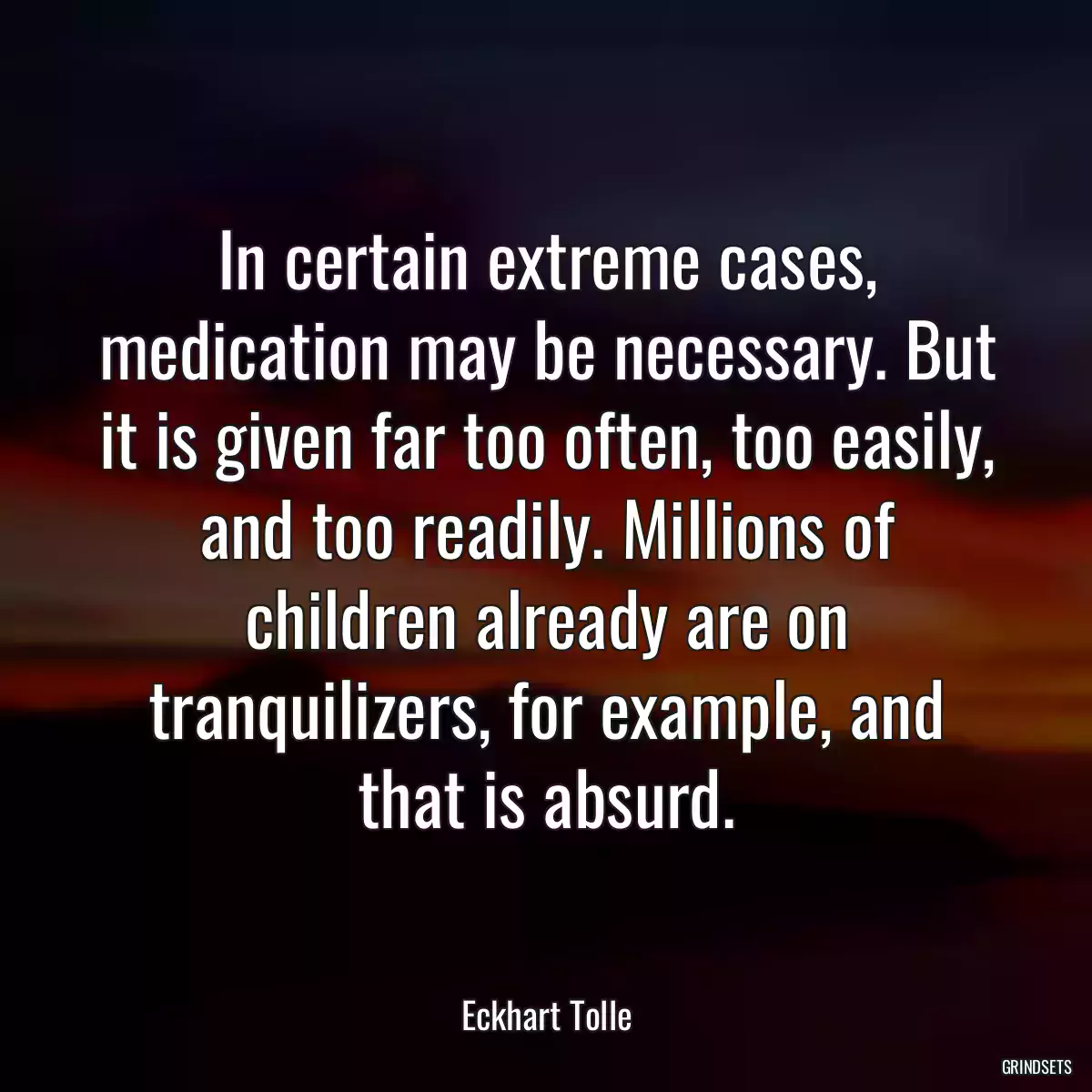 In certain extreme cases, medication may be necessary. But it is given far too often, too easily, and too readily. Millions of children already are on tranquilizers, for example, and that is absurd.