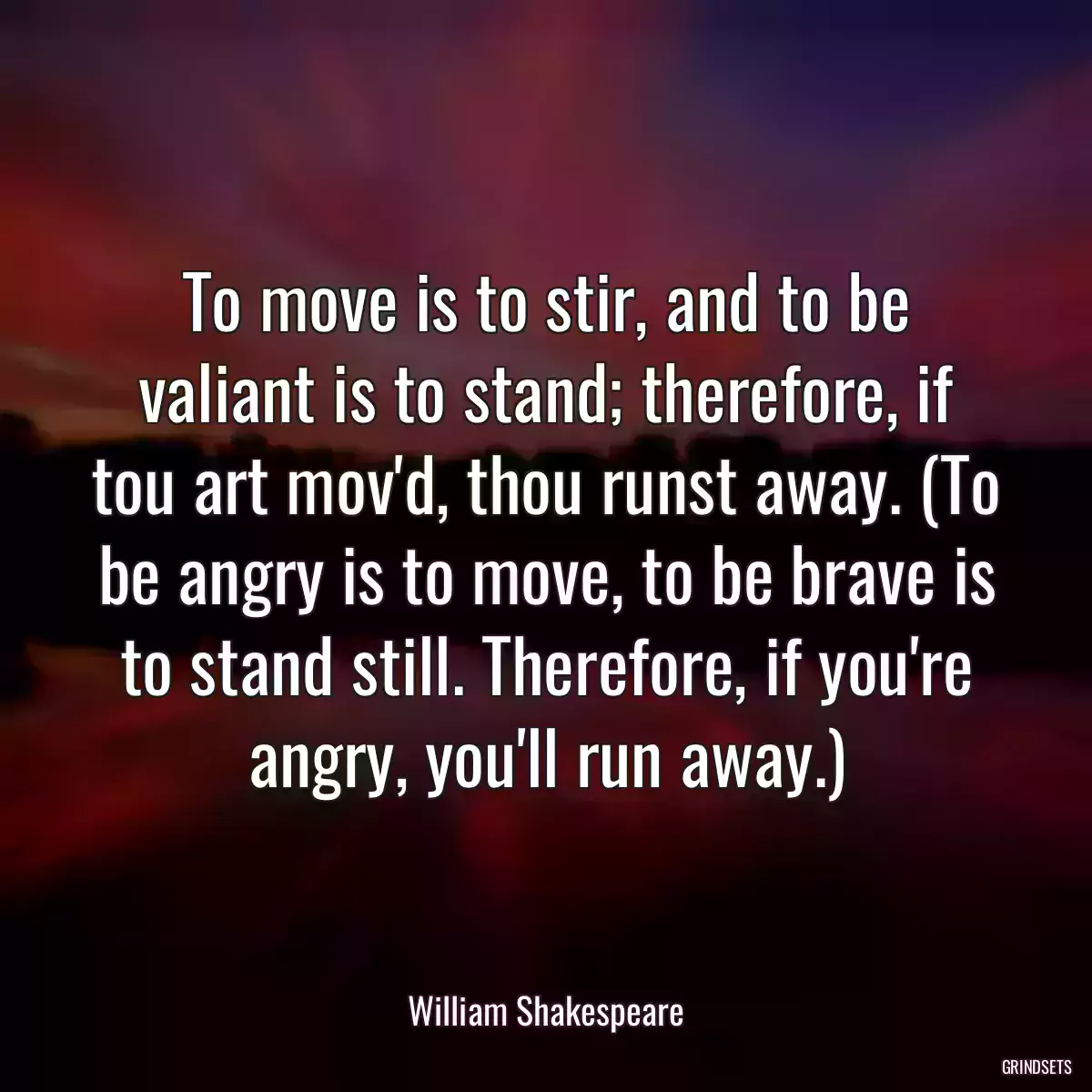 To move is to stir, and to be valiant is to stand; therefore, if tou art mov\'d, thou runst away. (To be angry is to move, to be brave is to stand still. Therefore, if you\'re angry, you\'ll run away.)