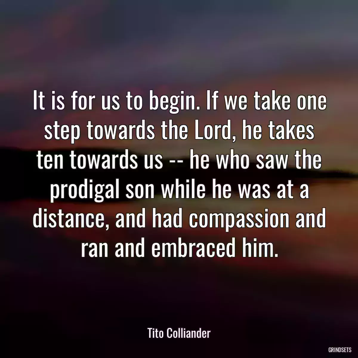 It is for us to begin. If we take one step towards the Lord, he takes ten towards us -- he who saw the prodigal son while he was at a distance, and had compassion and ran and embraced him.