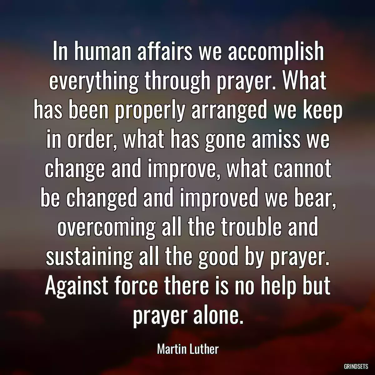 In human affairs we accomplish everything through prayer. What has been properly arranged we keep in order, what has gone amiss we change and improve, what cannot be changed and improved we bear, overcoming all the trouble and sustaining all the good by prayer. Against force there is no help but prayer alone.