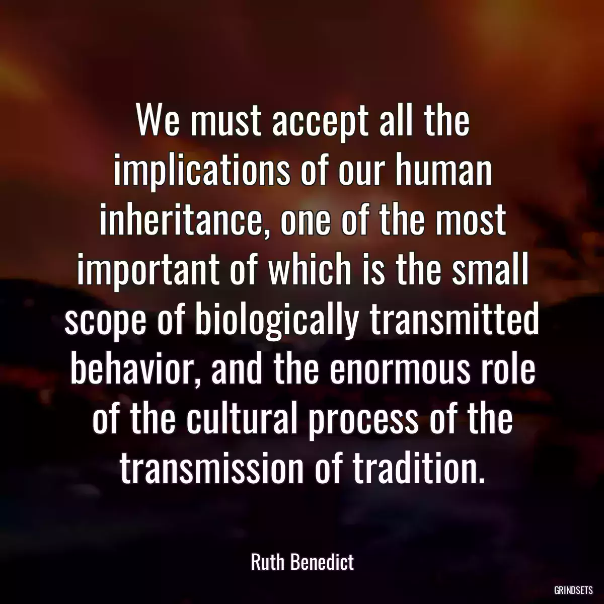 We must accept all the implications of our human inheritance, one of the most important of which is the small scope of biologically transmitted behavior, and the enormous role of the cultural process of the transmission of tradition.